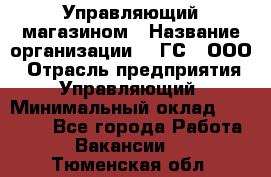 Управляющий магазином › Название организации ­ "ГС", ООО › Отрасль предприятия ­ Управляющий › Минимальный оклад ­ 35 000 - Все города Работа » Вакансии   . Тюменская обл.